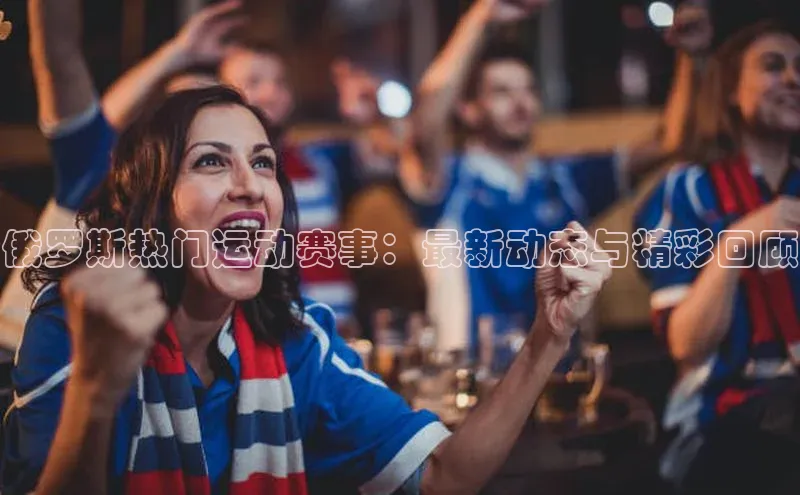 俄罗斯热门运动赛事：最新动态与精彩回顾